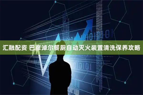 汇融配资 巴彦淖尔餐厨自动灭火装置清洗保养攻略