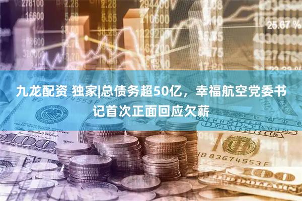 九龙配资 独家|总债务超50亿，幸福航空党委书记首次正面回应欠薪
