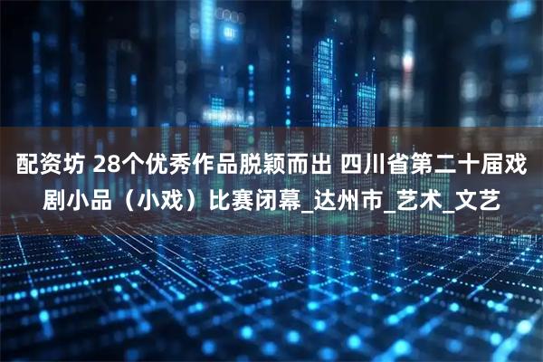 配资坊 28个优秀作品脱颖而出 四川省第二十届戏剧小品（小戏）比赛闭幕_达州市_艺术_文艺