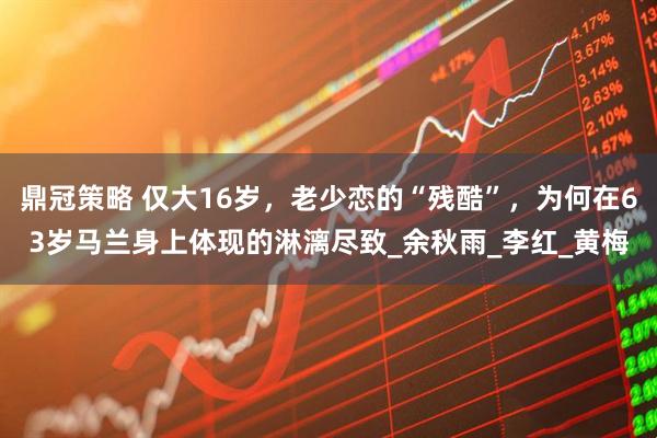 鼎冠策略 仅大16岁，老少恋的“残酷”，为何在63岁马兰身上体现的淋漓尽致_余秋雨_李红_黄梅