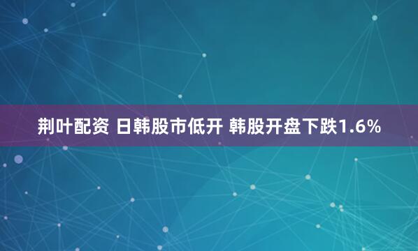 荆叶配资 日韩股市低开 韩股开盘下跌1.6%