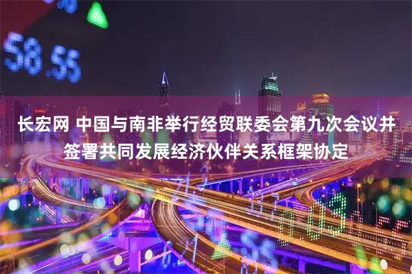 长宏网 中国与南非举行经贸联委会第九次会议并签署共同发展经济伙伴关系框架协定