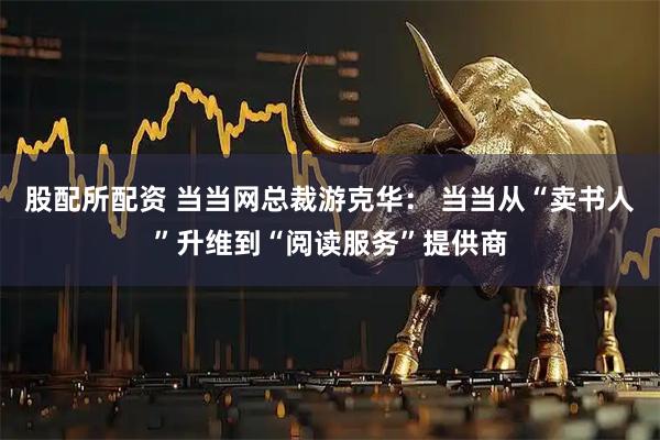 股配所配资 当当网总裁游克华： 当当从“卖书人”升维到“阅读服务”提供商