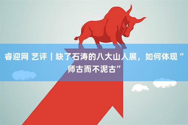 睿迎网 艺评|缺了石涛的八大山人展,如何体现“师古而不泥古”