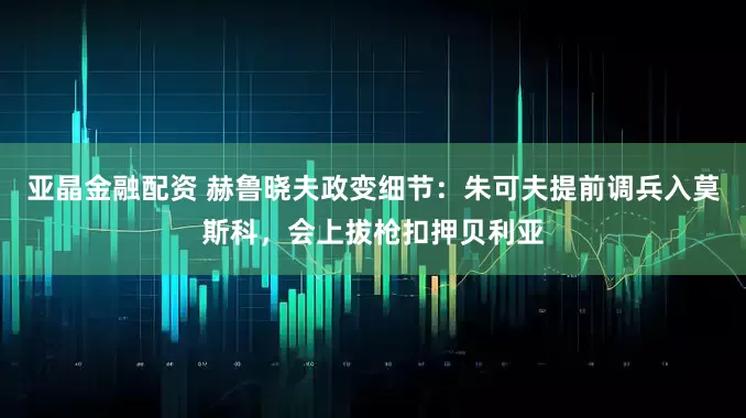 亚晶金融配资 赫鲁晓夫政变细节：朱可夫提前调兵入莫斯科，会上拔枪扣押贝利亚